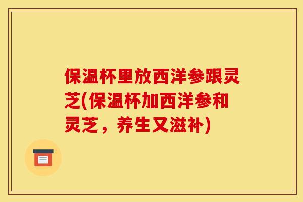 保温杯里放西洋参跟灵芝(保温杯加西洋参和灵芝,养生又滋补) 保温杯里放西洋参跟灵芝(保温杯加西洋参和灵芝,养生又滋补)