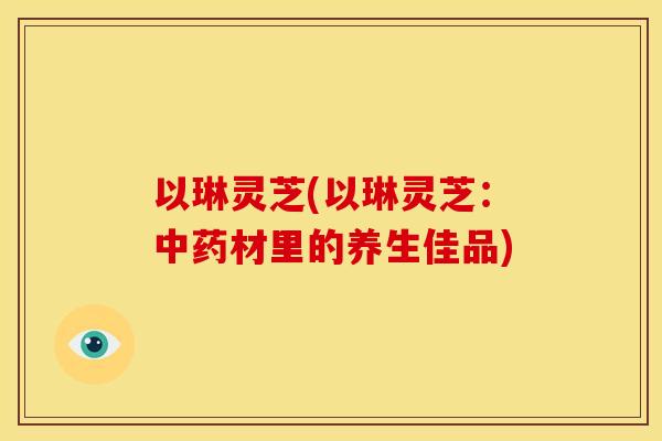 以琳灵芝(以琳灵芝：材里的养生佳品)