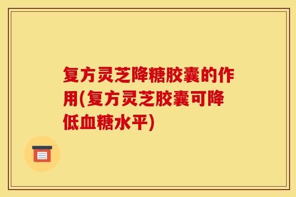 复方灵芝降糖胶囊的作用(复方灵芝胶囊可降低血糖水平)