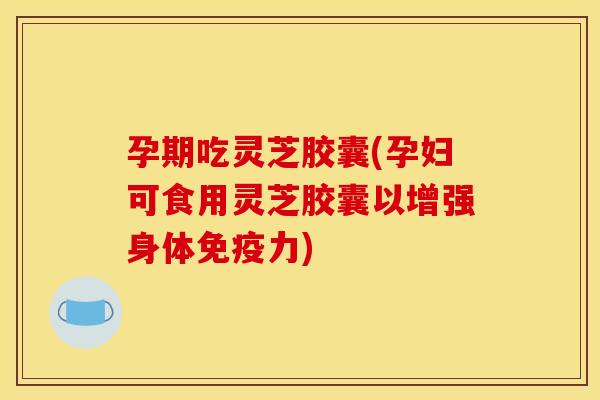 孕期吃灵芝胶囊(孕妇可食用灵芝胶囊以增强身体免疫力)