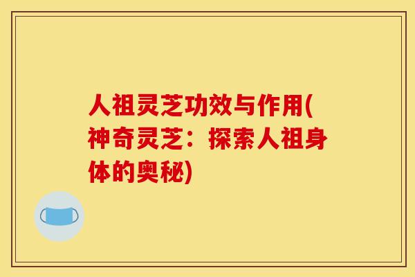 人祖灵芝功效与作用(神奇灵芝：探索人祖身体的奥秘)