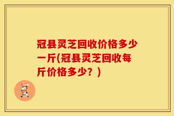 冠县灵芝回收价格多少一斤(冠县灵芝回收每斤价格多少？)