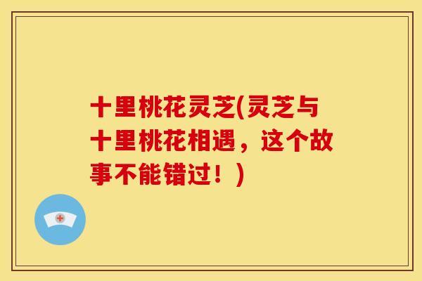 十里桃花灵芝(灵芝与十里桃花相遇，这个故事不能错过！)
