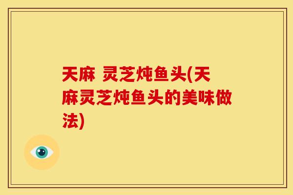 天麻 灵芝炖鱼头(天麻灵芝炖鱼头的美味做法)