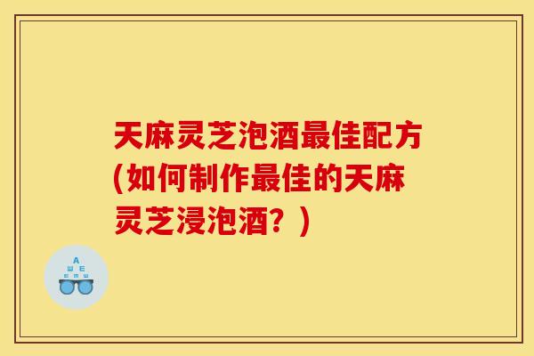 天麻灵芝泡酒佳配方(如何制作佳的天麻灵芝浸泡酒?) 天麻灵芝泡酒佳配方(如何制作佳的天麻灵芝浸泡酒?)