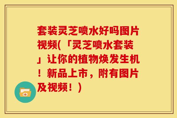 套装灵芝喷水好吗图片视频(「灵芝喷水套装」让你的植物焕发生机!新品上市,附有图片及视频!) 套装灵芝喷水好吗图片视频(「灵芝喷水套装」让你的植物焕发生机!新品上市,附有图片及视频!)