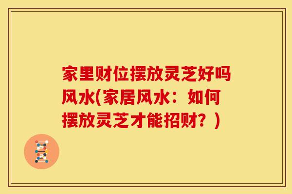 家里财位摆放灵芝好吗风水(家居风水:如何摆放灵芝才能招财?) 家里财位摆放灵芝好吗风水(家居风水:如何摆放灵芝才能招财?)