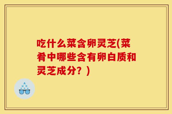 吃什么菜含卵灵芝(菜肴中哪些含有卵白质和灵芝成分?) 吃什么菜含卵灵芝(菜肴中哪些含有卵白质和灵芝成分?)