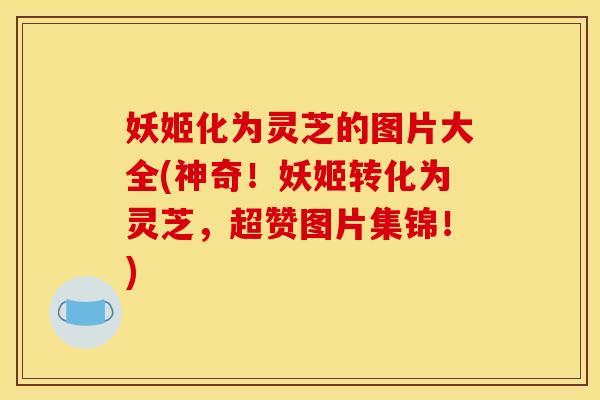 妖姬化为灵芝的图片大全(神奇!妖姬转化为灵芝,超赞图片集锦!) 妖姬化为灵芝的图片大全(神奇!妖姬转化为灵芝,超赞图片集锦!)