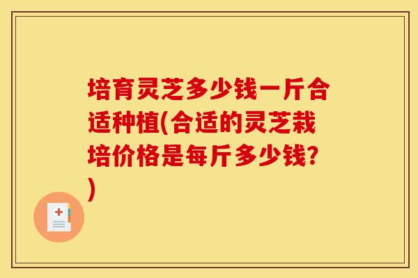 培育灵芝多少钱一斤合适种植(合适的灵芝栽培价格是每斤多少钱?) 培育灵芝多少钱一斤合适种植(合适的灵芝栽培价格是每斤多少钱?)