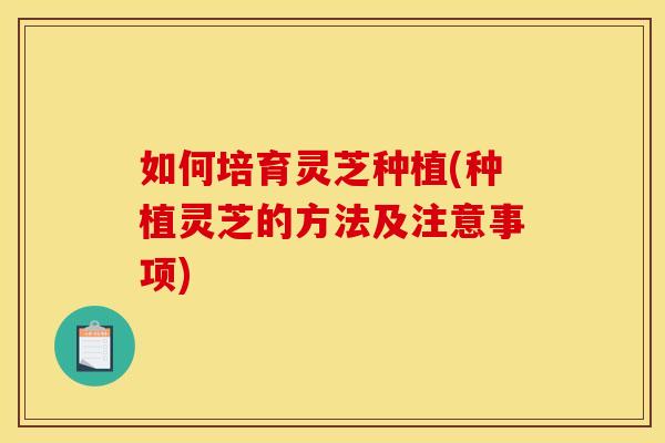 如何培育灵芝种植(种植灵芝的方法及注意事项)