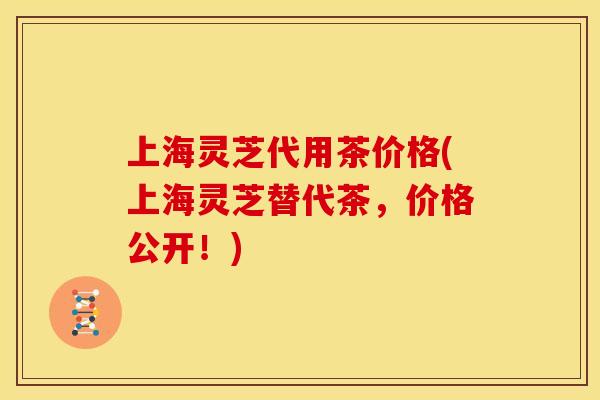 上海灵芝代用茶价格(上海灵芝替代茶，价格公开！)
