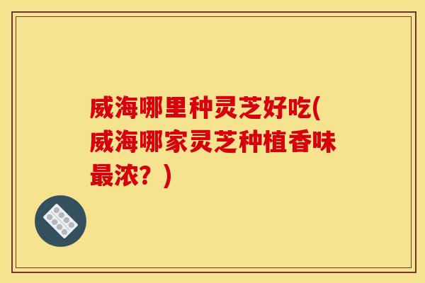 威海哪里种灵芝好吃(威海哪家灵芝种植香味浓?) 威海哪里种灵芝好吃(威海哪家灵芝种植香味浓?)