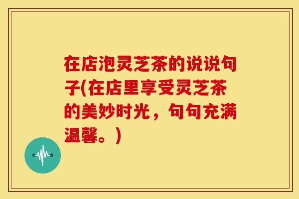 在店泡灵芝茶的说说句子(在店里享受灵芝茶的美妙时光，句句充满温馨。)