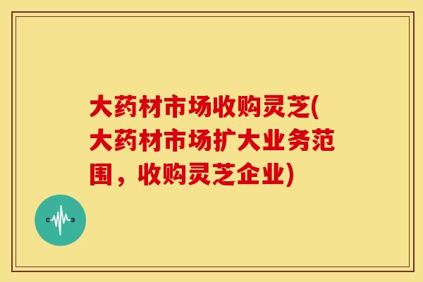 大药材市场收购灵芝(大药材市场扩大业务范围,收购灵芝企业) 大药材市场收购灵芝(大药材市场扩大业务范围,收购灵芝企业)
