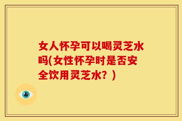 女人怀孕可以喝灵芝水吗(女性怀孕时是否安全饮用灵芝水？)