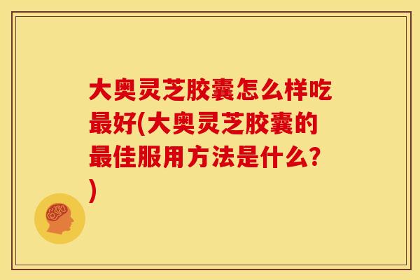大奥灵芝胶囊怎么样吃最好(大奥灵芝胶囊的最佳服用方法是什么？)