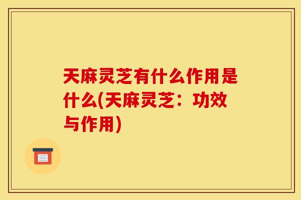 天麻灵芝有什么作用是什么(天麻灵芝：功效与作用)