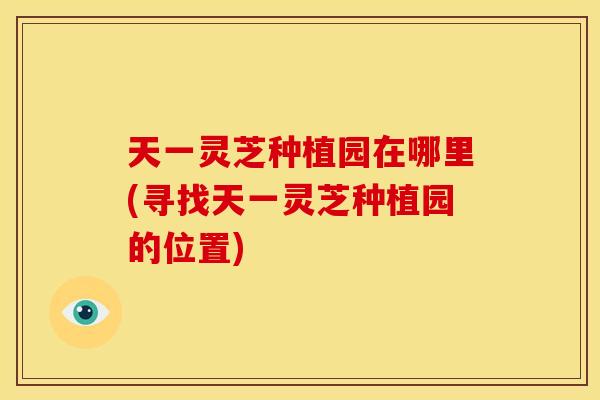 天一灵芝种植园在哪里(寻找天一灵芝种植园的位置) 天一灵芝种植园在哪里(寻找天一灵芝种植园的位置)