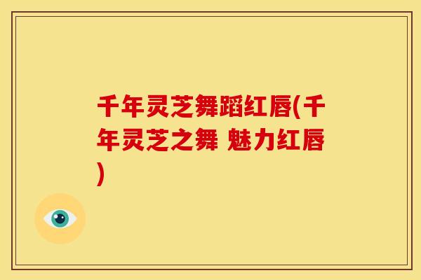 千年灵芝舞蹈红唇(千年灵芝之舞 魅力红唇) 千年灵芝舞蹈红唇(千年灵芝之舞 魅力红唇)