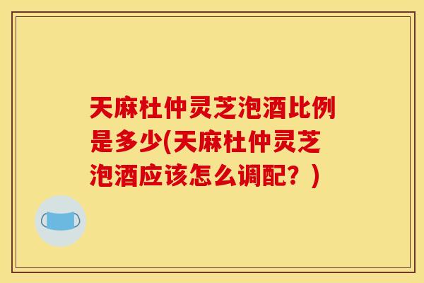 天麻杜仲灵芝泡酒比例是多少(天麻杜仲灵芝泡酒应该怎么调配?) 天麻杜仲灵芝泡酒比例是多少(天麻杜仲灵芝泡酒应该怎么调配?)