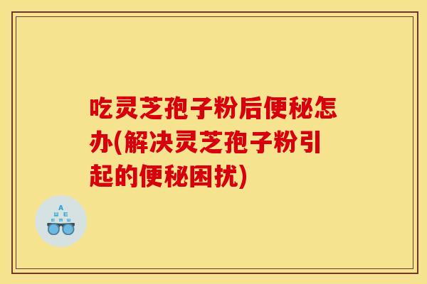 吃灵芝孢子粉后便秘怎办(解决灵芝孢子粉引起的便秘困扰)