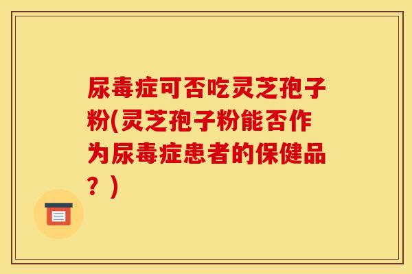 尿毒症可否吃灵芝孢子粉(灵芝孢子粉能否作为尿毒症患者的保健品？)
