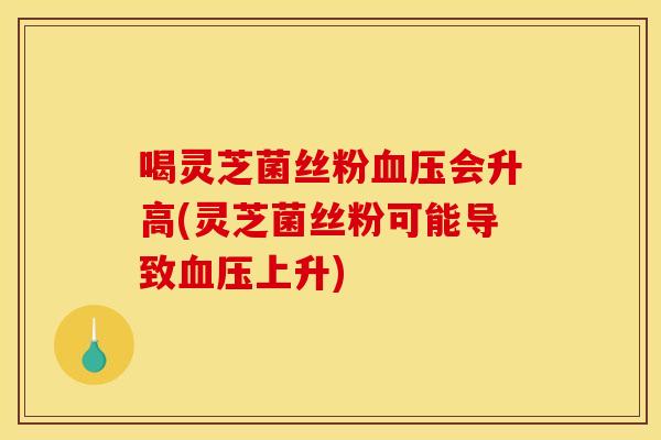 喝灵芝菌丝粉血压会升高(灵芝菌丝粉可能导致血压上升)