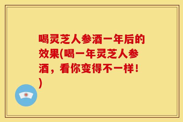 喝灵芝人参酒一年后的效果(喝一年灵芝人参酒，看你变得不一样！)