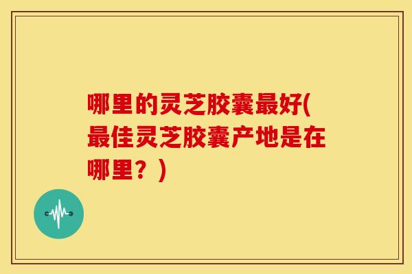 哪里的灵芝胶囊最好(最佳灵芝胶囊产地是在哪里？)