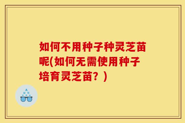 如何不用种子种灵芝苗呢(如何无需使用种子培育灵芝苗?) 如何不用种子种灵芝苗呢(如何无需使用种子培育灵芝苗?)