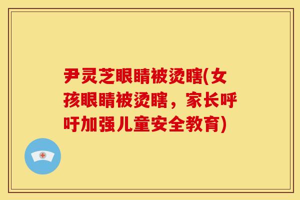 尹灵芝眼睛被烫瞎(女孩眼睛被烫瞎，家长呼吁加强儿童安全教育)