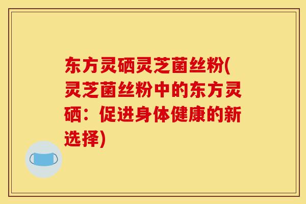 东方灵硒灵芝菌丝粉(灵芝菌丝粉中的东方灵硒：促进身体健康的新选择)
