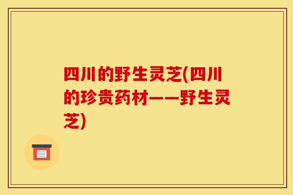 四川的野生灵芝(四川的珍贵药材——野生灵芝)
