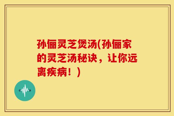 孙俪灵芝煲汤(孙俪家的灵芝汤秘诀，让你远离疾病！)