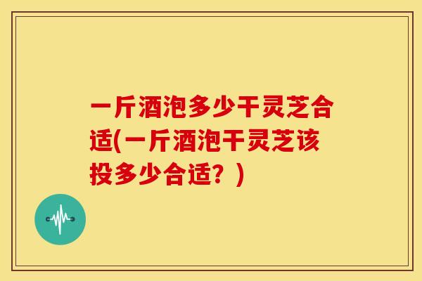 一斤酒泡多少干灵芝合适(一斤酒泡干灵芝该投多少合适?) 一斤酒泡多少干灵芝合适(一斤酒泡干灵芝该投多少合适?)