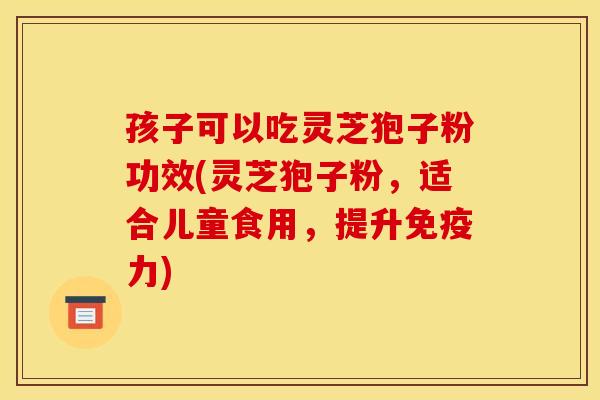 孩子可以吃灵芝狍子粉功效(灵芝狍子粉,适合儿童食用,提升免疫力) 孩子可以吃灵芝狍子粉功效(灵芝狍子粉,适合儿童食用,提升免疫力)