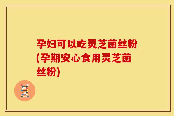 孕妇可以吃灵芝菌丝粉(孕期安心食用灵芝菌丝粉) 孕妇可以吃灵芝菌丝粉(孕期安心食用灵芝菌丝粉)