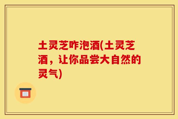 土灵芝咋泡酒(土灵芝酒，让你品尝大自然的灵气)
