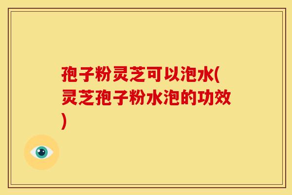 孢子粉灵芝可以泡水(灵芝孢子粉水泡的功效) 孢子粉灵芝可以泡水(灵芝孢子粉水泡的功效)