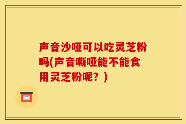 声音沙哑可以吃灵芝粉吗(声音嘶哑能不能食用灵芝粉呢?) 声音沙哑可以吃灵芝粉吗(声音嘶哑能不能食用灵芝粉呢?)