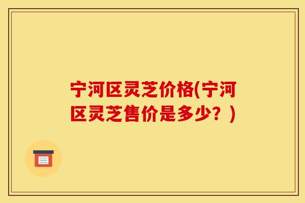 宁河区灵芝价格(宁河区灵芝售价是多少?) 宁河区灵芝价格(宁河区灵芝售价是多少?)