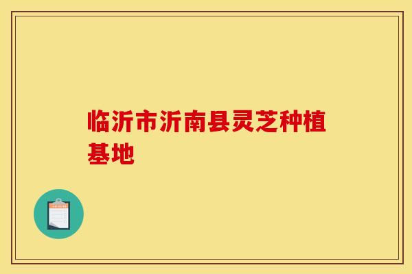 临沂市沂南县灵芝种植基地 临沂市沂南县灵芝种植基地
