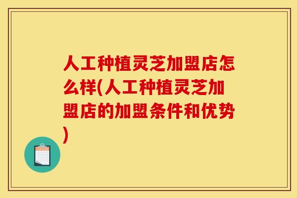 人工种植灵芝加盟店怎么样(人工种植灵芝加盟店的加盟条件和优势) 人工种植灵芝加盟店怎么样(人工种植灵芝加盟店的加盟条件和优势)