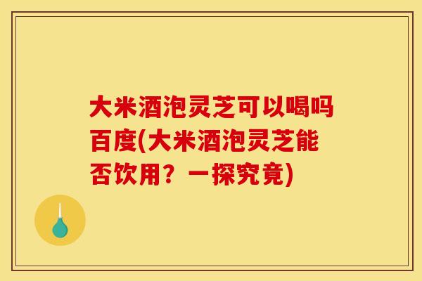 大米酒泡灵芝可以喝吗百度(大米酒泡灵芝能否饮用?一探究竟) 大米酒泡灵芝可以喝吗百度(大米酒泡灵芝能否饮用?一探究竟)
