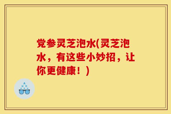 党参灵芝泡水(灵芝泡水，有这些小妙招，让你更健康！)