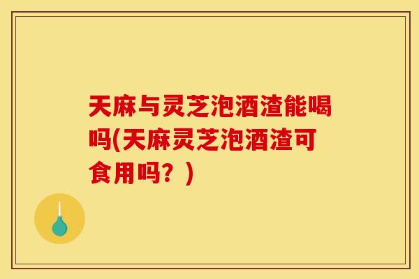 天麻与灵芝泡酒渣能喝吗(天麻灵芝泡酒渣可食用吗?) 天麻与灵芝泡酒渣能喝吗(天麻灵芝泡酒渣可食用吗?)