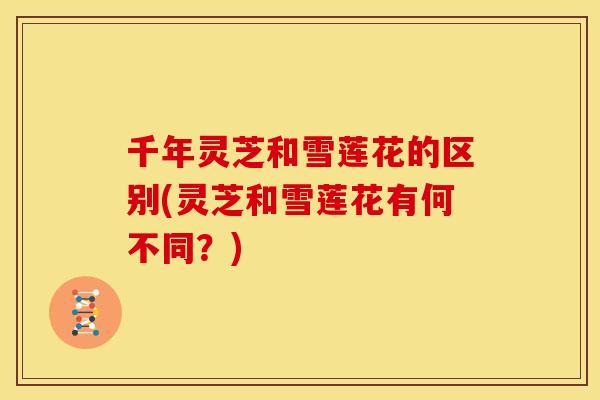 千年灵芝和雪莲花的区别(灵芝和雪莲花有何不同?) 千年灵芝和雪莲花的区别(灵芝和雪莲花有何不同?)