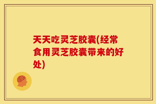 天天吃灵芝胶囊(经常食用灵芝胶囊带来的好处)