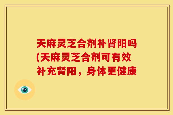 天麻灵芝合剂补阳吗(天麻灵芝合剂可有效补充阳，身体更健康